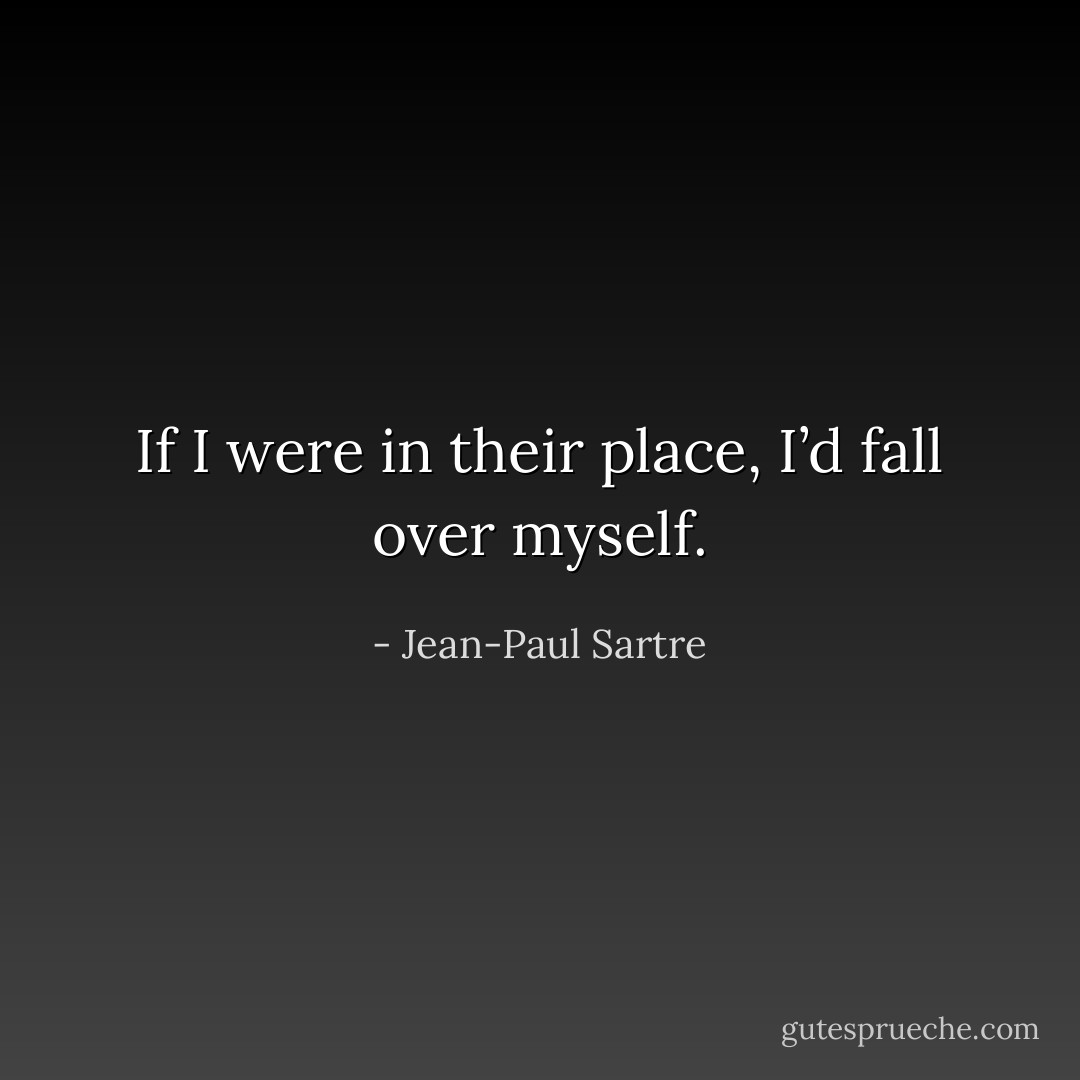 If I were in their place, I’d fall over myself. - Jean-Paul Sartre