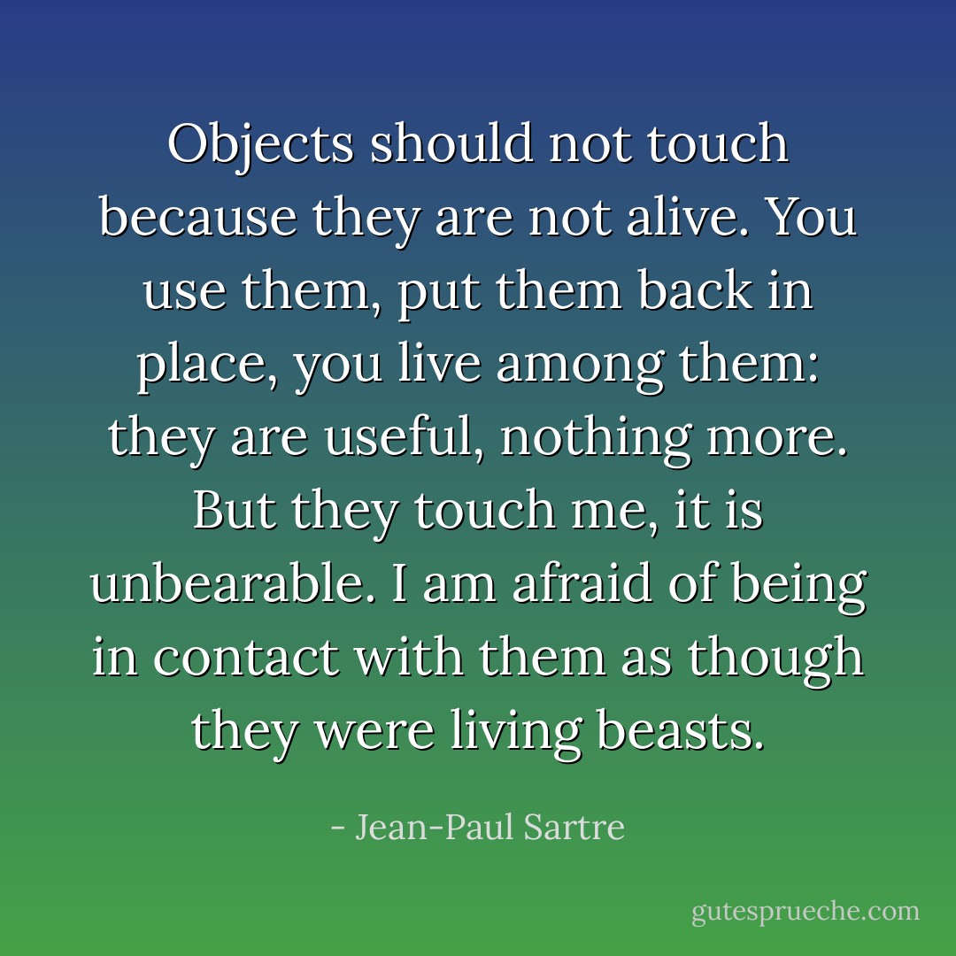 Objects should not touch because they are not alive. You use them, put them back in place, you live among them: they are useful, nothing more. But they touch me, it is unbearable. I am afraid of being in contact with them as though they were living beasts. - Jean-Paul Sartre