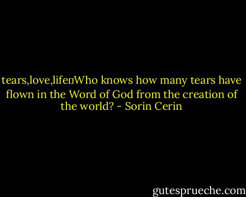 tears,love,life	Who knows how many tears have flown in the Word of God from the creation of the world? - Sorin Cerin