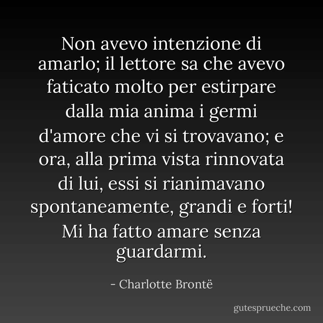 Non avevo intenzione di amarlo; il lettore sa che avevo faticato molto per estirpare dalla mia anima i germi d'amore che vi si trovavano; e ora, alla prima vista rinnovata di lui, essi si rianimavano spontaneamente, grandi e forti! Mi ha fatto amare senza guardarmi. - Charlotte Brontë