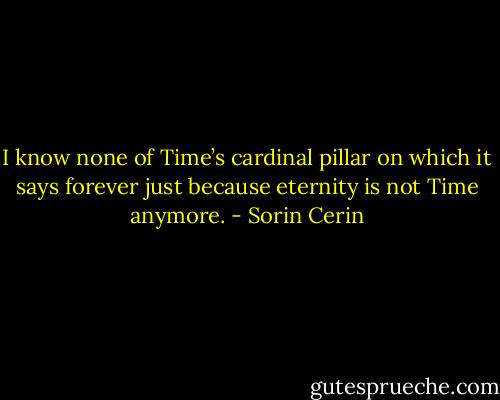 I know none of Time’s cardinal pillar on which it says forever just because eternity is not Time anymore. - Sorin Cerin