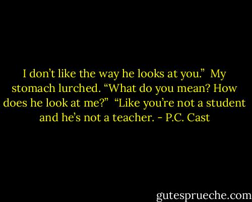I don’t like the way he looks at you.”<br /><br />My stomach lurched. “What do you mean? How does he look at me?”<br /><br />“Like you’re not a student and he’s not a teacher. - P.C. Cast