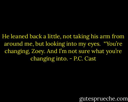 He leaned back a little, not taking his arm from around me, but looking into my eyes.<br /><br />“You’re changing, Zoey. And I’m not sure what you’re changing into. - P.C. Cast