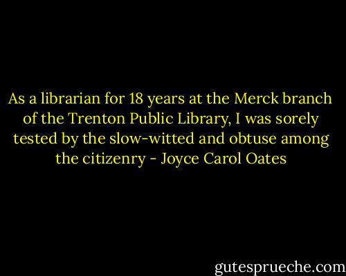 As a librarian for 18 years at the Merck branch of the Trenton Public Library, I was sorely tested by the slow-witted and obtuse among the citizenry - Joyce Carol Oates