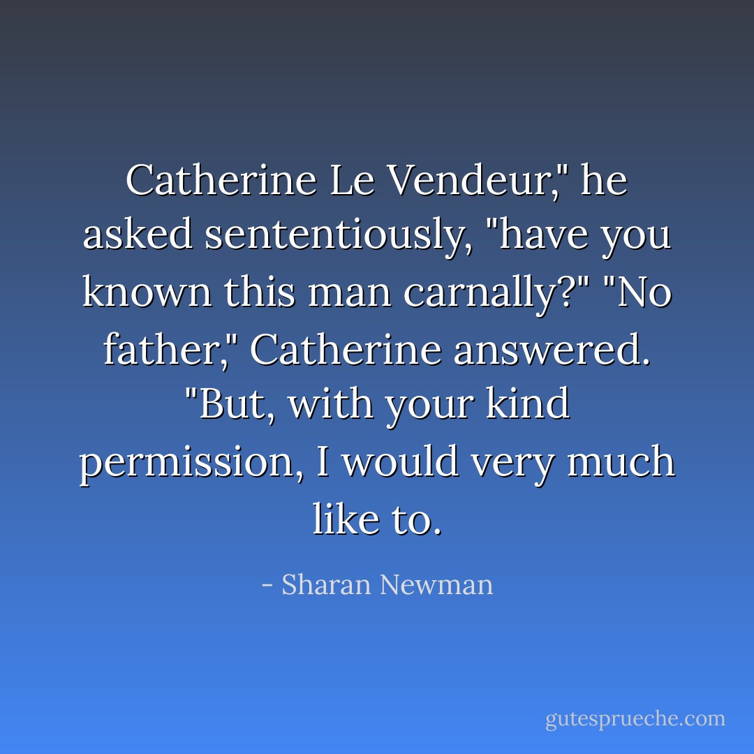 Catherine Le Vendeur," he asked sententiously, "have you known this man carnally?"<br />"No father," Catherine answered. "But, with your kind permission, I would very much like to. - Sharan Newman