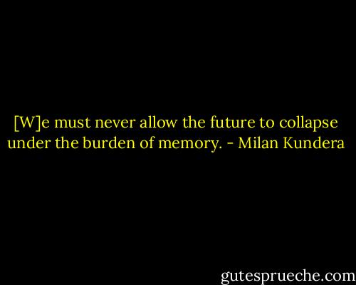 [W]e must never allow the future to collapse under the burden of memory. - Milan Kundera
