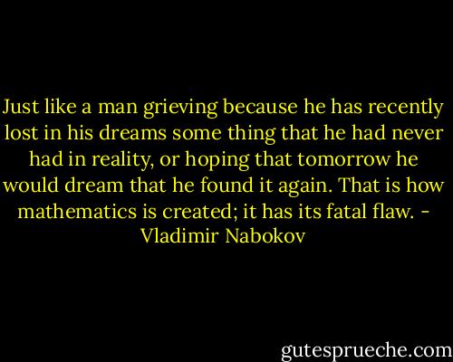 Just like a man grieving because he has recently lost in his dreams some thing that he had never had in reality, or hoping that tomorrow he would dream that he found it again. That is how mathematics is created; it has its fatal flaw. - Vladimir Nabokov