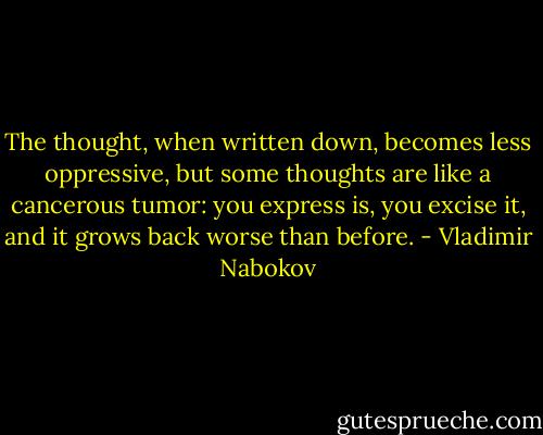 The thought, when written down, becomes less oppressive, but some thoughts are like a cancerous tumor: you express is, you excise it, and it grows back worse than before. - Vladimir Nabokov