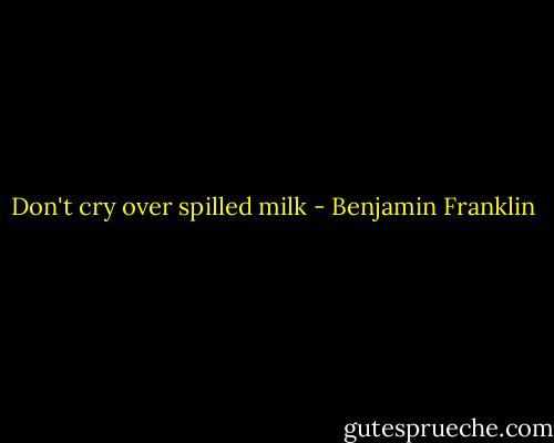 Don't cry over spilled milk - Benjamin Franklin