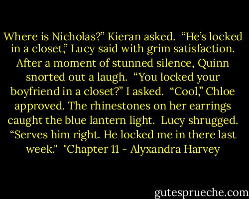 Where is Nicholas?” Kieran asked.<br /><br />“He’s locked in a closet,” Lucy said with grim satisfaction. After a moment of stunned silence, Quinn snorted out a laugh.<br /><br />“You locked your boyfriend in a closet?” I asked.<br /><br />“Cool,” Chloe approved. The rhinestones on her earrings caught the blue lantern light.<br /><br />Lucy shrugged. “Serves him right. He locked me in there last week."<br /><br />"Chapter 11 - Alyxandra Harvey