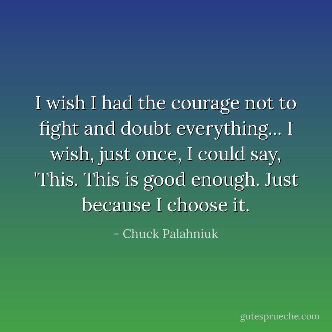 I wish I had the courage not to fight and doubt everything... I wish, just once, I could say, 'This. This is good enough. Just because I choose it. - Chuck Palahniuk
