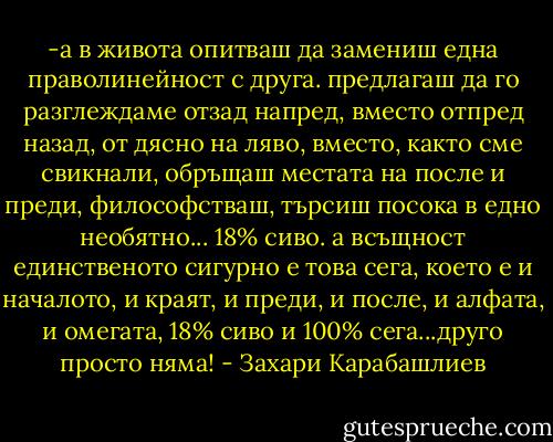 -а в живота опитваш да замениш една праволинейност с друга. предлагаш да го разглеждаме отзад напред, вместо отпред назад, от дясно на ляво, вместо, както сме свикнали, обръщаш местата на после и преди, философстваш, търсиш посока в едно необятно... 18% сиво. а всъщност единственото сигурно е това сега, което е и началото, и краят, и преди, и после, и алфата, и омегата, 18% сиво и 100% сега...друго просто няма! - Захари Карабашлиев