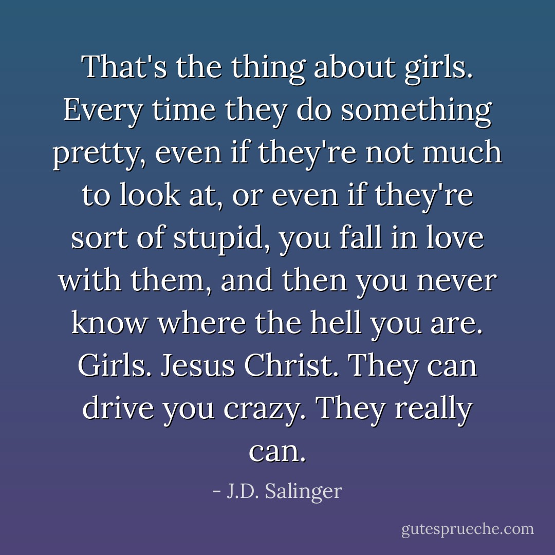 That's the thing about girls. Every time they do something pretty, even if they're not much to look at, or even if they're sort of stupid, you fall in love with them, and then you never know where the hell you are. Girls. Jesus Christ. They can drive you crazy. They really can. - J.D. Salinger