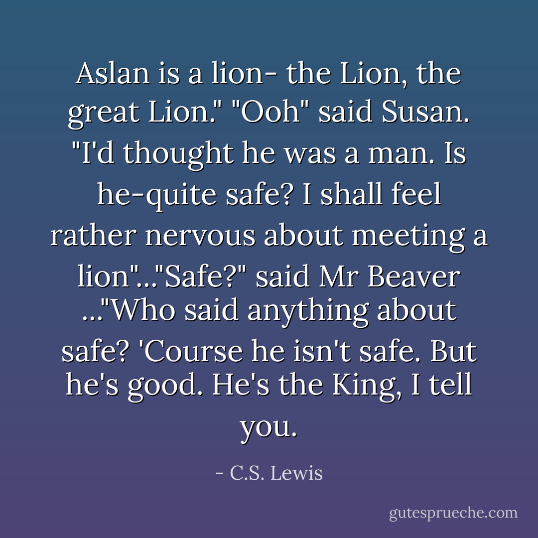 Aslan is a lion- the Lion, the great Lion." "Ooh" said Susan. "I'd thought he was a man. Is he-quite safe? I shall feel rather nervous about meeting a lion"..."Safe?" said Mr Beaver ..."Who said anything about safe? 'Course he isn't safe. But he's good. He's the King, I tell you. - C.S. Lewis