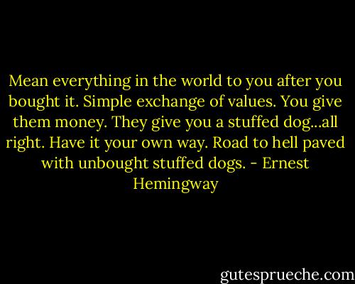 Mean everything in the world to you after you bought it. Simple exchange of values. You give them money. They give you a stuffed dog...all right. Have it your own way. Road to hell paved with unbought stuffed dogs. - Ernest Hemingway