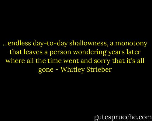 ...endless day-to-day shallowness, a monotony that leaves a person wondering years later where all the time went and sorry that it's all gone - Whitley Strieber