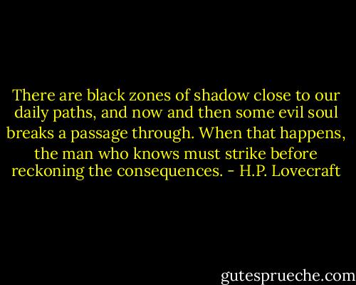 There are black zones of shadow close to our daily paths, and now and then some evil soul breaks a passage through. When that happens, the man who knows must strike before reckoning the consequences. - H.P. Lovecraft