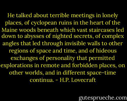 He talked about terrible meetings in lonely places, of cyclopean ruins in the heart of the Maine woods beneath which vast staircases led down to abysses of nighted secrets, of complex angles that led through invisible walls to other regions of space and time, and of hideous exchanges of personality that permitted explorations in remote and forbidden places, on other worlds, and in different space-time continua. - H.P. Lovecraft