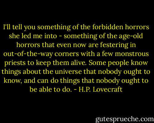I'll tell you something of the forbidden horrors she led me into - something of the age-old horrors that even now are festering in out-of-the-way corners with a few monstrous priests to keep them alive. Some people know things about the universe that nobody ought to know, and can do things that nobody ought to be able to do. - H.P. Lovecraft