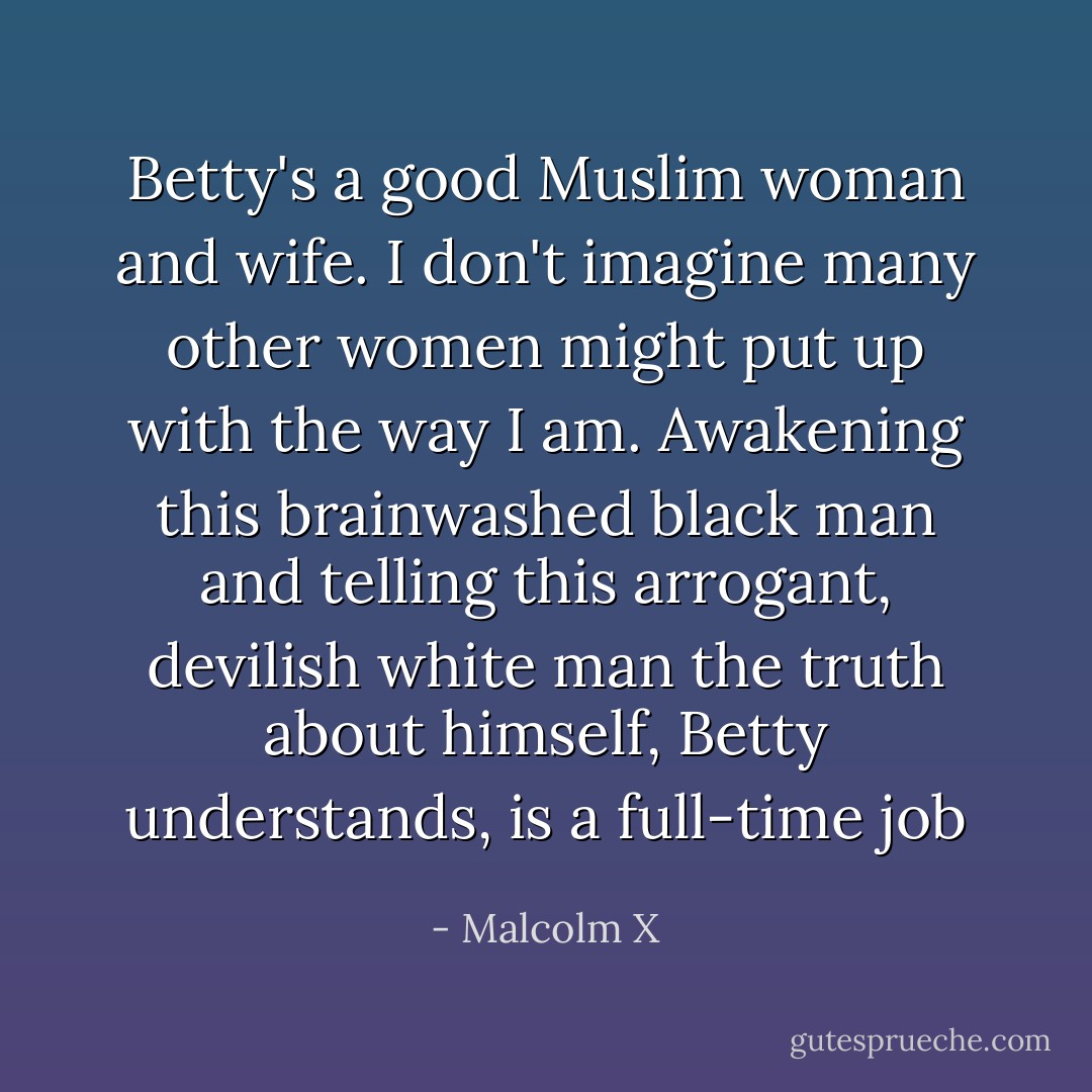 Betty's a good Muslim woman and wife. I don't imagine many other women might put up with the way I am. Awakening this brainwashed black man and telling this arrogant, devilish white man the truth about himself, Betty understands, is a full-time job - Malcolm X