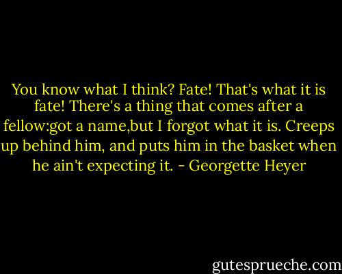You know what I think? Fate! That's what it is fate! There's a thing that comes after a fellow:got a name,but I forgot what it is. Creeps up behind him, and puts him in the basket when he ain't expecting it. - Georgette Heyer