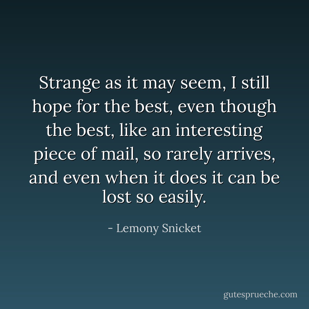 Strange as it may seem, I still hope for the best, even though the best, like an interesting piece of mail, so rarely arrives, and even when it does it can be lost so easily. - Lemony Snicket