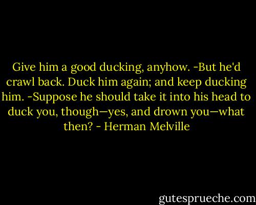 Give him a good ducking, anyhow.<br />-But he'd crawl back.<br />Duck him again; and keep ducking him.<br />-Suppose he should take it into his head to duck you, though—yes, and drown you—what then? - Herman Melville
