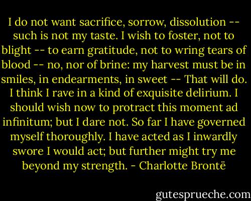 I do not want sacrifice, sorrow, dissolution -- such is not my taste. I wish to foster, not to blight -- to earn gratitude, not to wring tears of blood -- no, nor of brine: my harvest must be in smiles, in endearments, in sweet -- That will do. I think I rave in a kind of exquisite delirium. I should wish now to protract this moment ad infinitum; but I dare not. So far I have governed myself thoroughly. I have acted as I inwardly swore I would act; but further might try me beyond my strength. - Charlotte Brontë