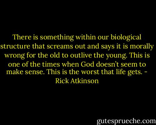 There is something within our biological structure that screams out and says it is morally wrong for the old to outlive the young. This is one of the times when God doesn’t seem to make sense. This is the worst that life gets. - Rick Atkinson