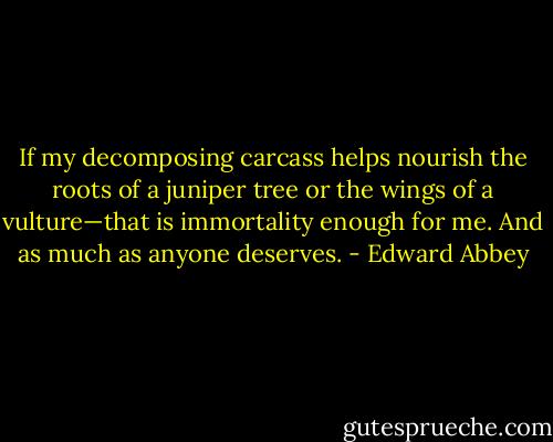 If my decomposing carcass helps nourish the roots of a juniper tree or the wings of a vulture—that is immortality enough for me. And as much as anyone deserves. - Edward Abbey