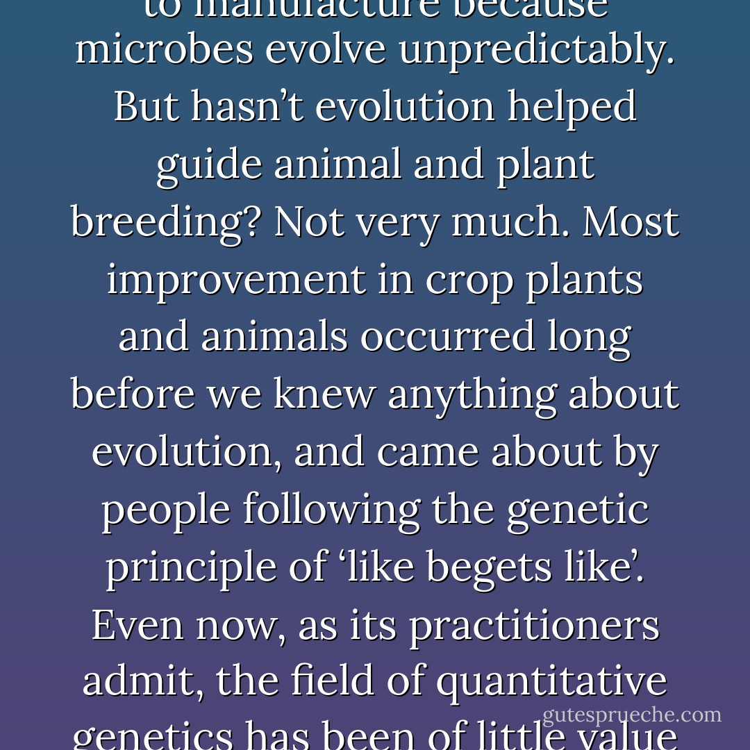 [...] if truth be told, evolution hasn’t yielded many practical or commercial benefits. Yes, bacteria evolve drug resistance, and yes, we must take countermeasures, but beyond that there is not much to say. Evolution cannot help us predict what new vaccines to manufacture because microbes evolve unpredictably. But hasn’t evolution helped guide animal and plant breeding? Not very much. Most improvement in crop plants and animals occurred long before we knew anything about evolution, and came about by people following the genetic principle of ‘like begets like’. Even now, as its practitioners admit, the field of quantitative genetics has been of little value in helping improve varieties. Future advances will almost certainly come from transgenics, which is not based on evolution at all.<br />[review of The Evolving World: Evolution in Everyday Life, Nature 442, 983-984 (31 August 2006)] - Jerry A. Coyne