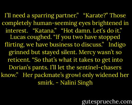 I’ll need a sparring partner.” <br /><br />“Karate?” Those completely human-seeming eyes brightened in interest. <br /><br />“Katana.” <br /><br />“Hot damn. Let’s do it.” <br /><br />Lucas coughed. “If you two have stopped flirting, we have business to discuss.” <br /><br />Indigo grinned but stayed silent. Mercy wasn’t so reticent. “So that’s what it takes to get into Dorian’s pants. I’ll let the sentinel-chasers know.” <br /><br />Her packmate’s growl only widened her smirk. - Nalini Singh