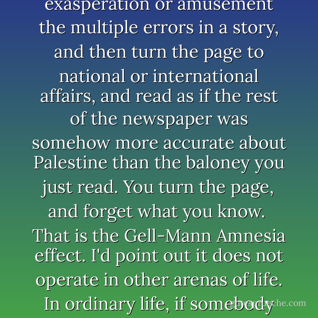 Briefly stated, the Gell-Mann Amnesia effect is as follows. You open the newspaper to an article on some subject you know well. In Murray's case, physics. In mine, show business. You read the article and see the journalist has absolutely no understanding of either the facts or the issues. Often, the article is so wrong it actually presents the story backward—reversing cause and effect. I call these the "wet streets cause rain" stories. Paper's full of them.<br /><br />In any case, you read with exasperation or amusement the multiple errors in a story, and then turn the page to national or international affairs, and read as if the rest of the newspaper was somehow more accurate about Palestine than the baloney you just read. You turn the page, and forget what you know.<br /><br />That is the Gell-Mann Amnesia effect. I'd point out it does not operate in other arenas of life. In ordinary life, if somebody consistently exaggerates or lies to you, you soon discount everything they say. In court, there is the legal doctrine of falsus in uno, falsus in omnibus, which means untruthful in one part, untruthful in all. But when it comes to the media, we believe against evidence that it is probably worth our time to read other parts of the paper. When, in fact, it almost certainly isn't. The only possible explanation for our behavior is amnesia. - Michael Crichton