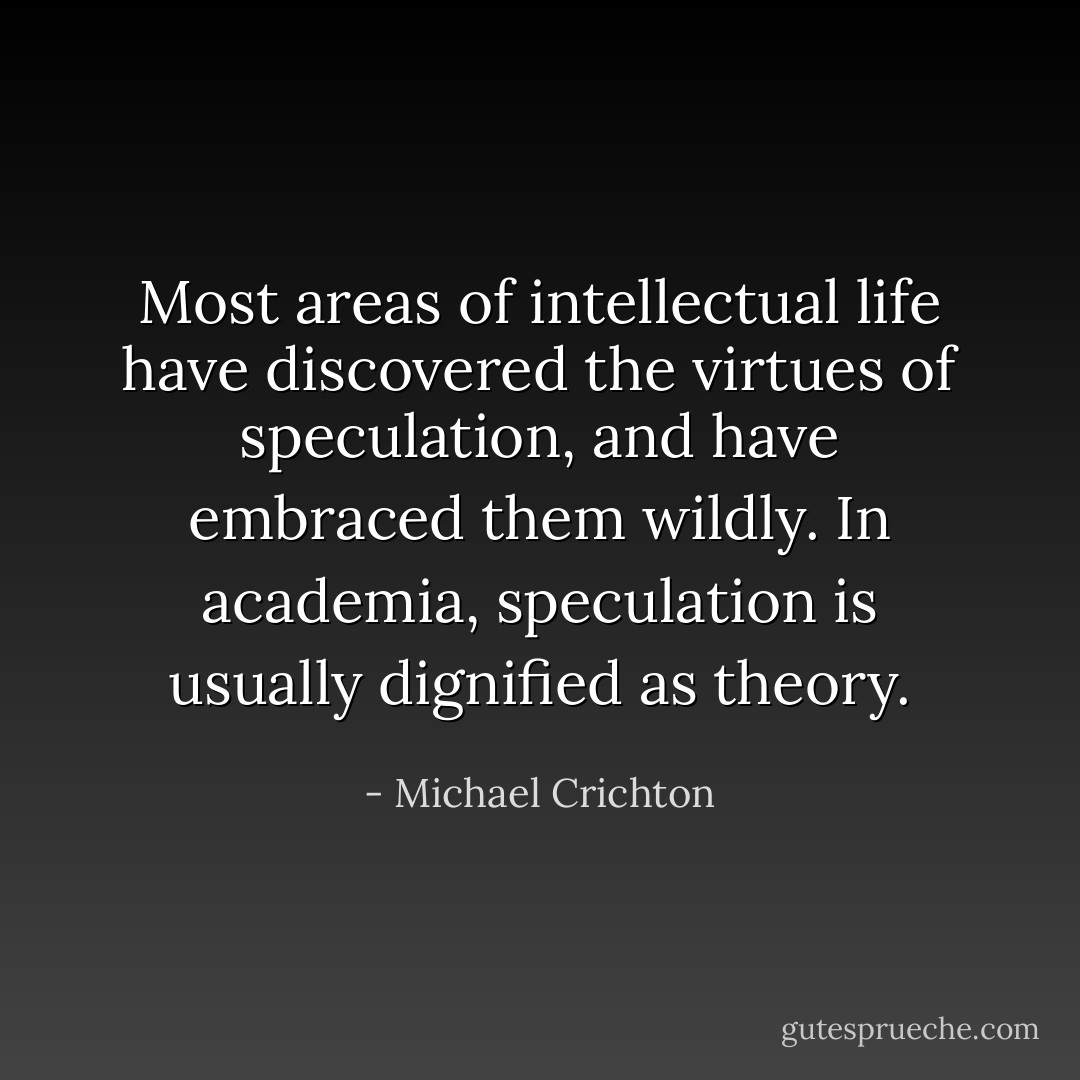 Most areas of intellectual life have discovered the virtues of speculation, and have embraced them wildly. In academia, speculation is usually dignified as theory. - Michael Crichton