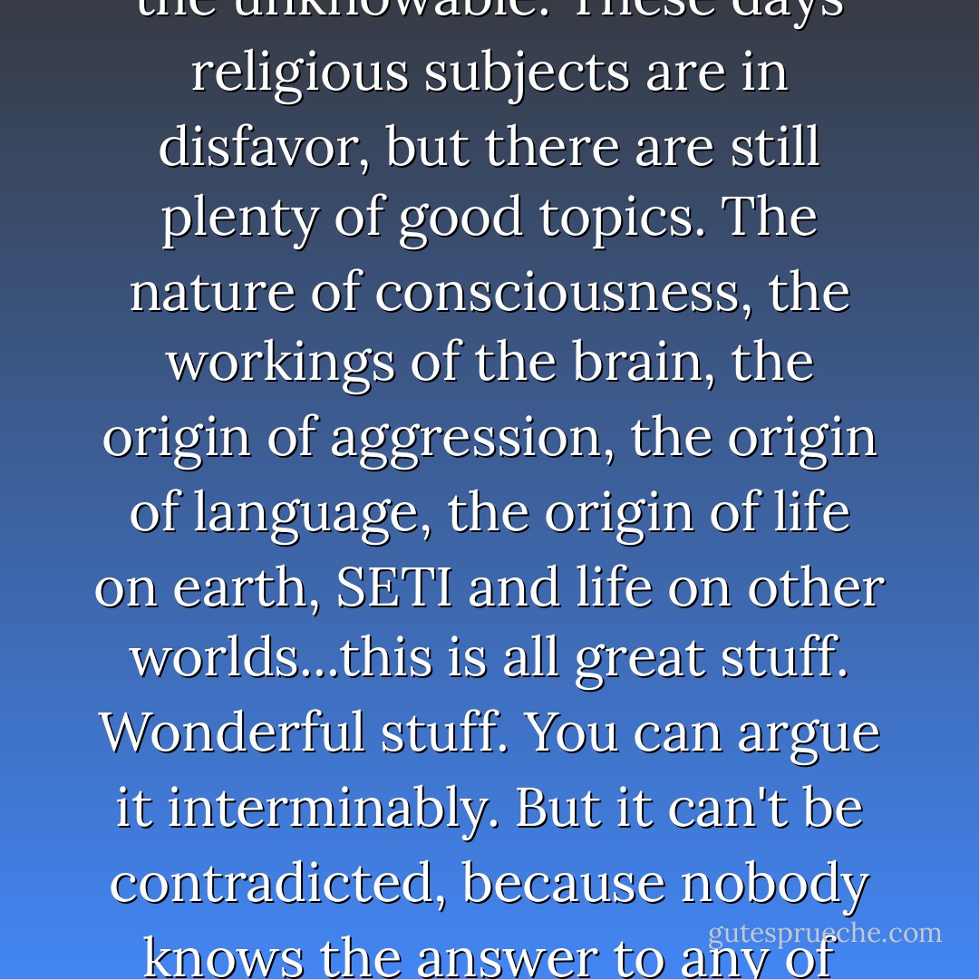 A wonderful area for speculative academic work is the unknowable. These days religious subjects are in disfavor, but there are still plenty of good topics. The nature of consciousness, the workings of the brain, the origin of aggression, the origin of language, the origin of life on earth, SETI and life on other worlds...this is all great stuff. Wonderful stuff. You can argue it interminably. But it can't be contradicted, because nobody knows the answer to any of these topics. - Michael Crichton