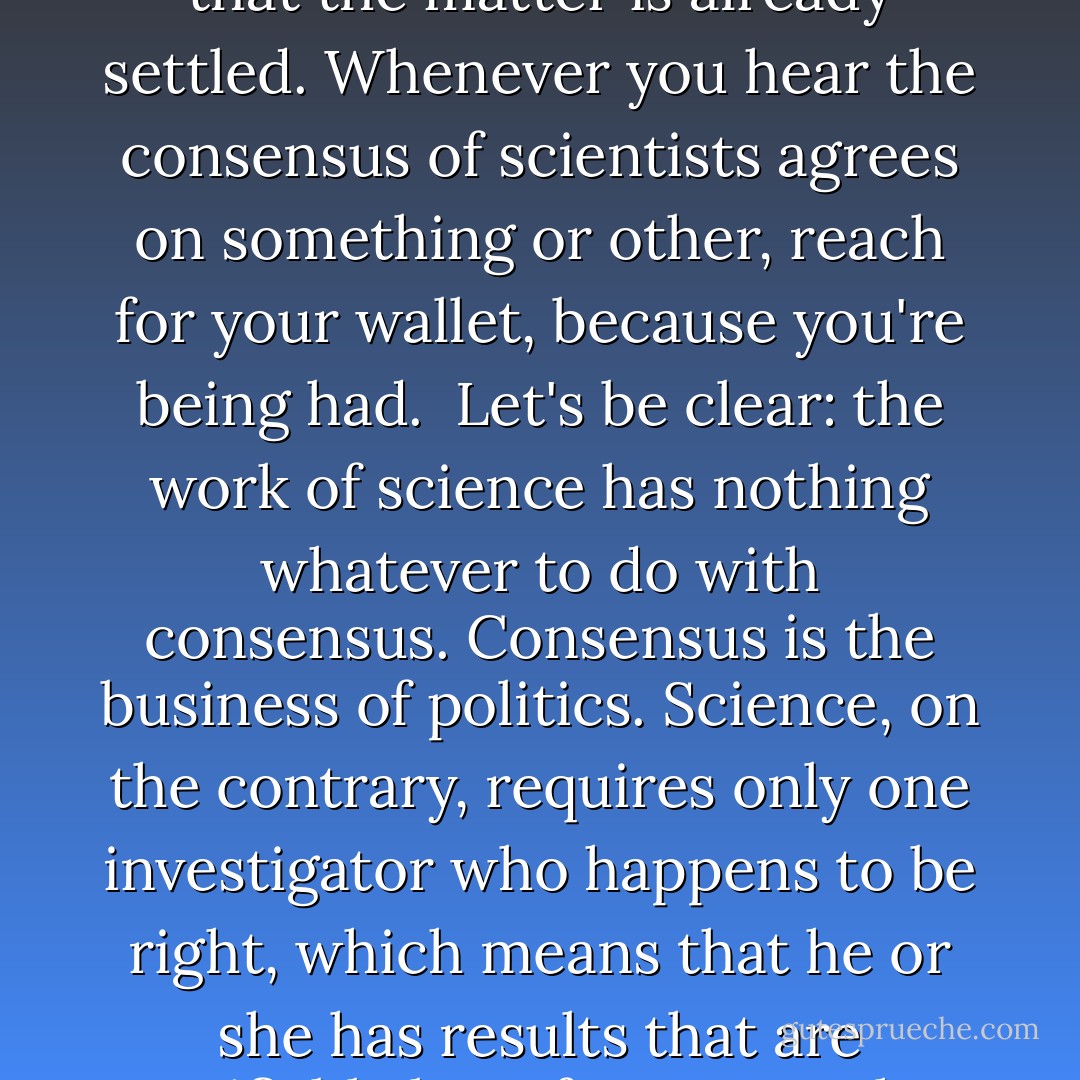 I want to pause here and talk about this notion of consensus, and the rise of what has been called consensus science. I regard consensus science as an extremely pernicious development that ought to be stopped cold in its tracks. Historically, the claim of consensus has been the first refuge of scoundrels; it is a way to avoid debate by claiming that the matter is already settled. Whenever you hear the consensus of scientists agrees on something or other, reach for your wallet, because you're being had.<br /><br />Let's be clear: the work of science has nothing whatever to do with consensus. Consensus is the business of politics. Science, on the contrary, requires only one investigator who happens to be right, which means that he or she has results that are verifiable by reference to the real world. In science consensus is irrelevant. What is relevant is reproducible results. The greatest scientists in history are great precisely because they broke with the consensus.<br /><br />There is no such thing as consensus science. If it's consensus, it isn't science. If it's science, it isn't consensus. Period. - Michael Crichton
