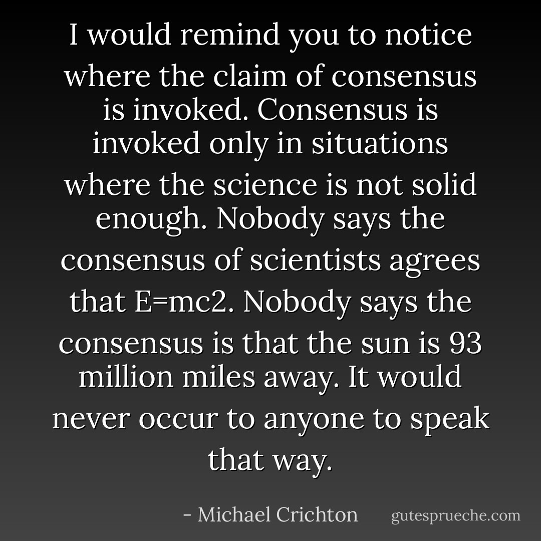 I would remind you to notice where the claim of consensus is invoked. Consensus is invoked only in situations where the science is not solid enough. Nobody says the consensus of scientists agrees that E=mc2. Nobody says the consensus is that the sun is 93 million miles away. It would never occur to anyone to speak that way. - Michael Crichton
