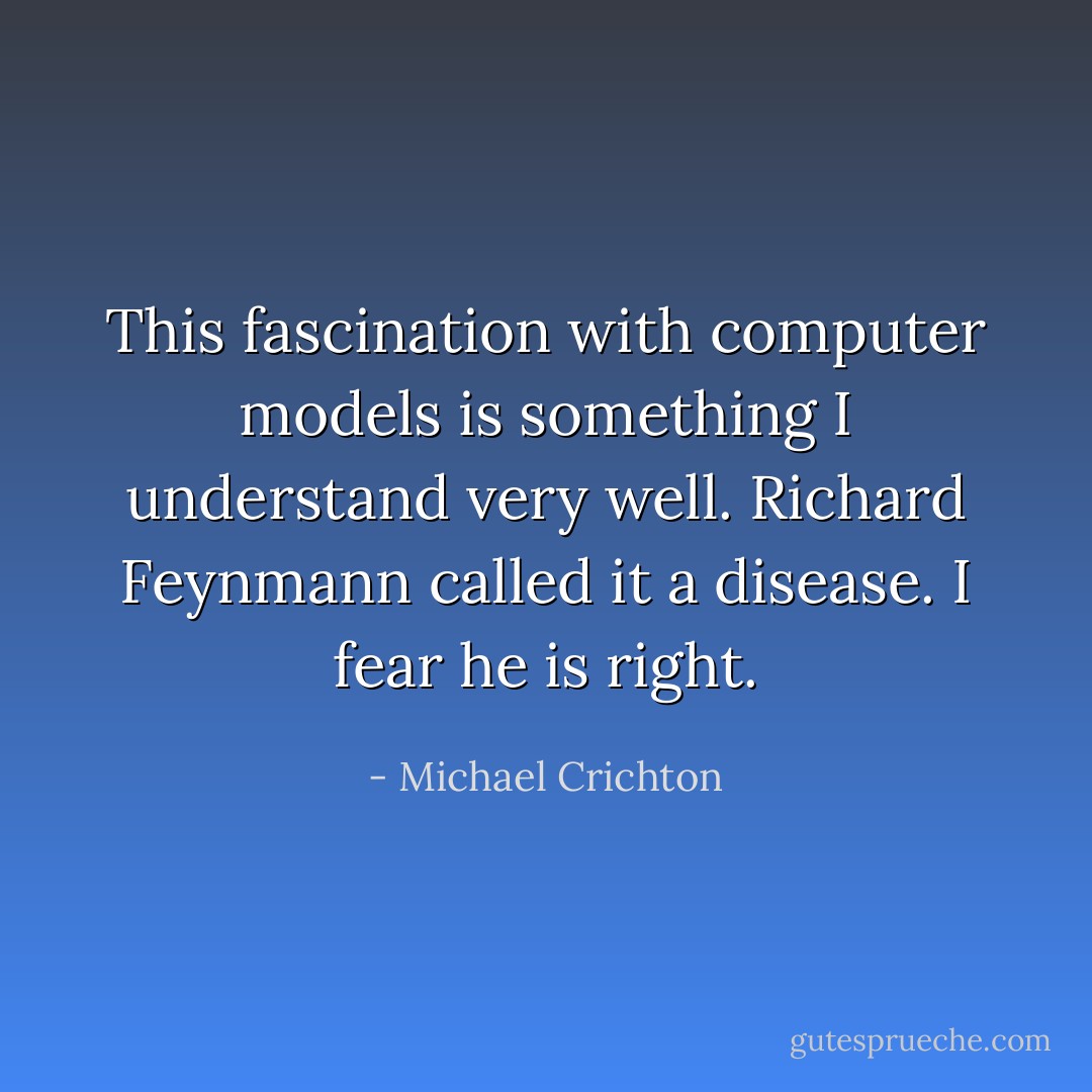 This fascination with computer models is something I understand very well. Richard Feynmann called it a disease. I fear he is right. - Michael Crichton