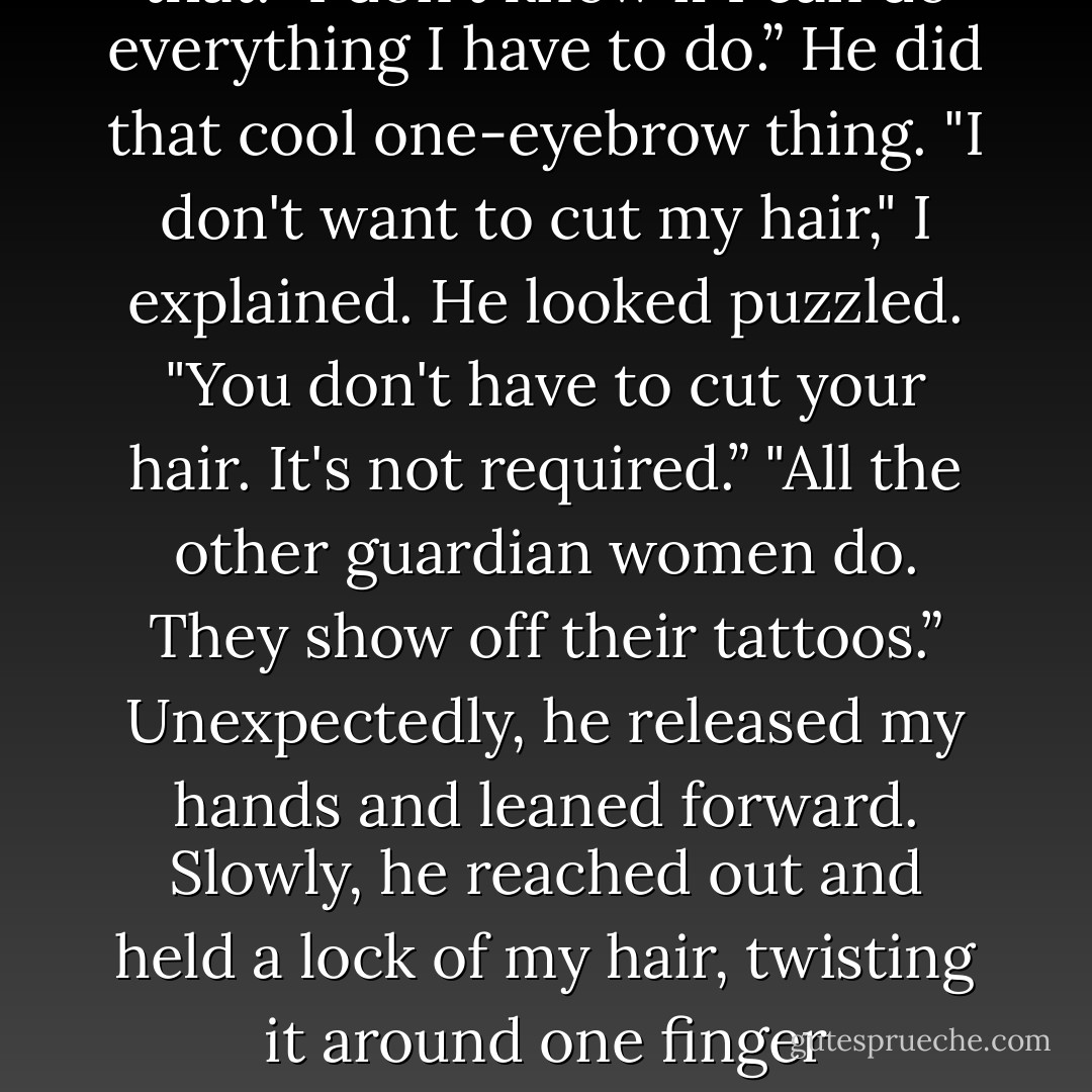 I know your character. I know you're going to be a great guardian.”<br />His confidence made that warm feeling return. "I'm glad someone does. Everyone else thinks I'm totally irresponsible.”<br />"With the way you worry more about Lissa than yourself…" He shook his head. "No. You understand your responsibilities better than guardians twice your age. You'll do what you have to do to succeed.”<br />I thought about that. "I don't know if I can do everything I have to do.”<br />He did that cool one-eyebrow thing.<br />"I don't want to cut my hair," I explained.<br />He looked puzzled. "You don't have to cut your hair. It's not required.”<br />"All the other guardian women do. They show off their tattoos.”<br />Unexpectedly, he released my hands and leaned forward. Slowly, he reached out and held a lock of my hair, twisting it around one finger thoughtfully. I froze, and for a moment, there was nothing going on in the world except him touching my hair. He let my hair go, looking a little surprised—and<br />embarrassed—at what he'd done.<br />"Don't cut it," he said gruffly.<br />Somehow, I remembered how to talk again. "But no one'll see my tattoos if I don't.”<br />He moved toward the doorway, a small smile playing over his lips. "Wear it up. - Richelle Mead