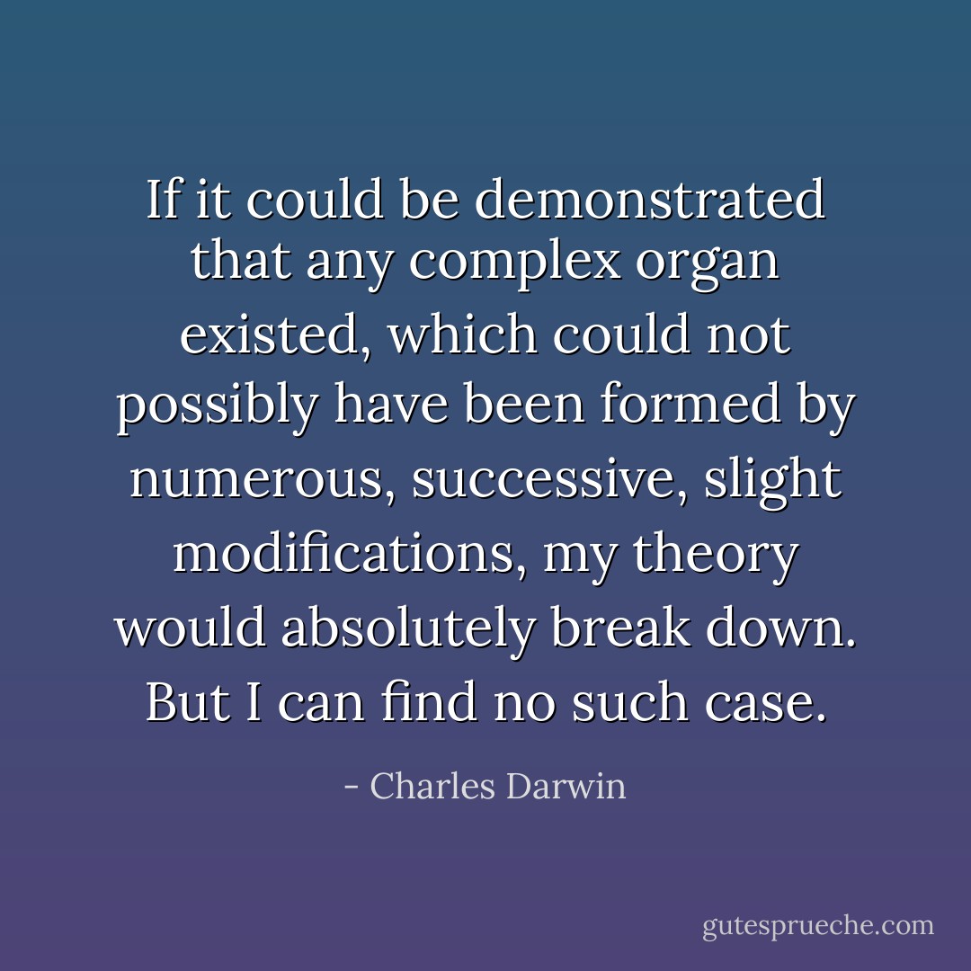 If it could be demonstrated that any complex organ existed, which could not possibly have been formed by numerous, successive, slight modifications, my theory would absolutely break down. But I can find no such case. - Charles Darwin