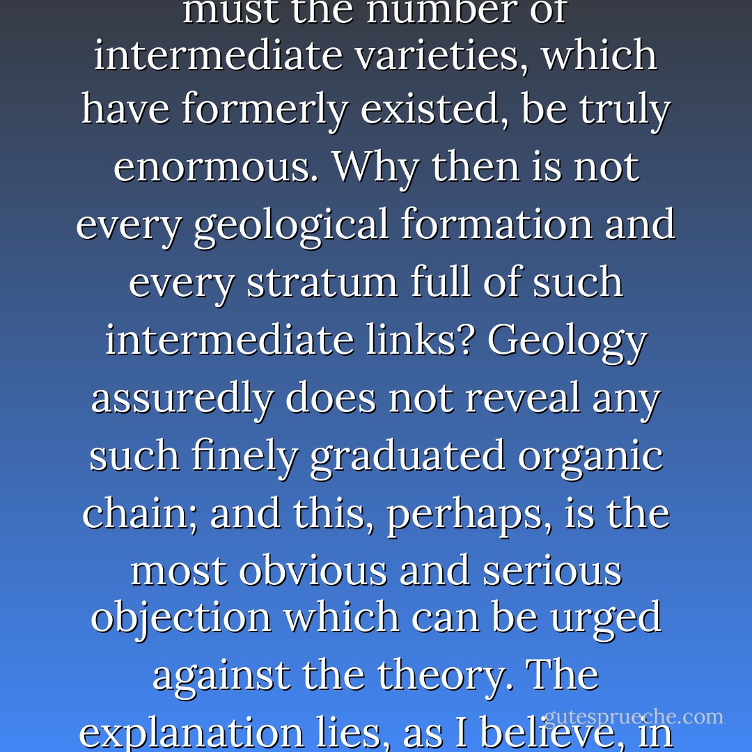 But just in proportion as this process of extermination has acted on an enormous scale, so must the number of intermediate varieties, which have formerly existed, be truly enormous. Why then is not every geological formation and every stratum full of such intermediate links? Geology assuredly does not reveal any such finely graduated organic chain; and this, perhaps, is the most obvious and serious objection which can be urged against the theory. The explanation lies, as I believe, in the extreme imperfection of the geological record. - Charles Darwin