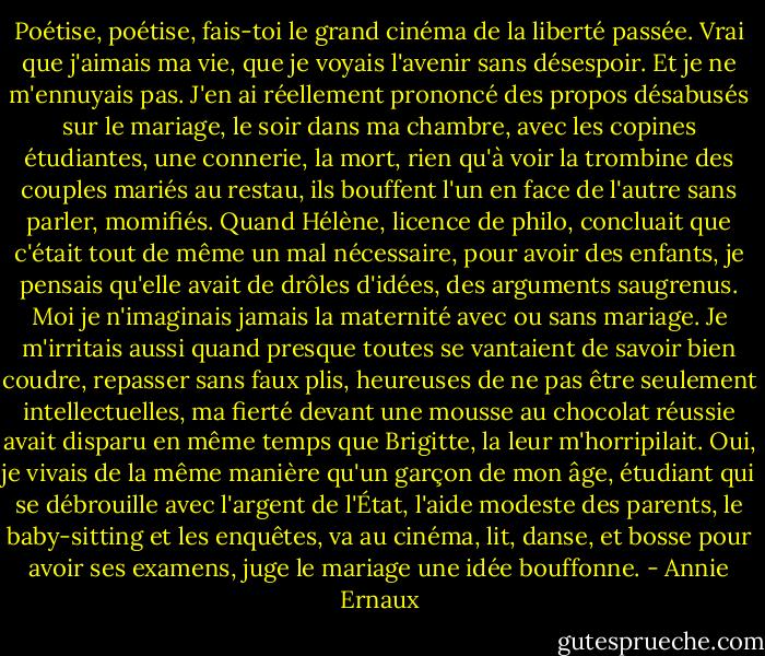 Poétise, poétise, fais-toi le grand cinéma de la liberté passée. Vrai que j'aimais ma vie, que je voyais l'avenir sans désespoir. Et je ne m'ennuyais pas. J'en ai réellement prononcé des propos désabusés sur le mariage, le soir dans ma chambre, avec les copines étudiantes, une connerie, la mort, rien qu'à voir la trombine des couples mariés au restau, ils bouffent l'un en face de l'autre sans parler, momifiés. Quand Hélène, licence de philo, concluait que c'était tout de même un mal nécessaire, pour avoir des enfants, je pensais qu'elle avait de drôles d'idées, des arguments saugrenus. Moi je n'imaginais jamais la maternité avec ou sans mariage. Je m'irritais aussi quand presque toutes se vantaient de savoir bien coudre, repasser sans faux plis, heureuses de ne pas être seulement intellectuelles, ma fierté devant une mousse au chocolat réussie avait disparu en même temps que Brigitte, la leur m'horripilait. Oui, je vivais de la même manière qu'un garçon de mon âge, étudiant qui se débrouille avec l'argent de l'État, l'aide modeste des parents, le baby-sitting et les enquêtes, va au cinéma, lit, danse, et bosse pour avoir ses examens, juge le mariage une idée bouffonne. - Annie Ernaux
