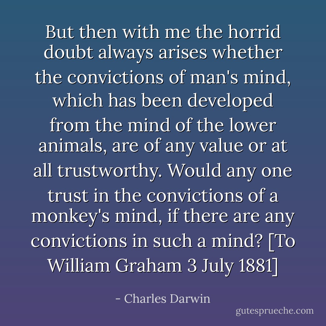 But then with me the horrid doubt always arises whether the convictions of man's mind, which has been developed from the mind of the lower animals, are of any value or at all trustworthy. Would any one trust in the convictions of a monkey's mind, if there are any convictions in such a mind?<br />[To William Graham 3 July 1881] - Charles Darwin