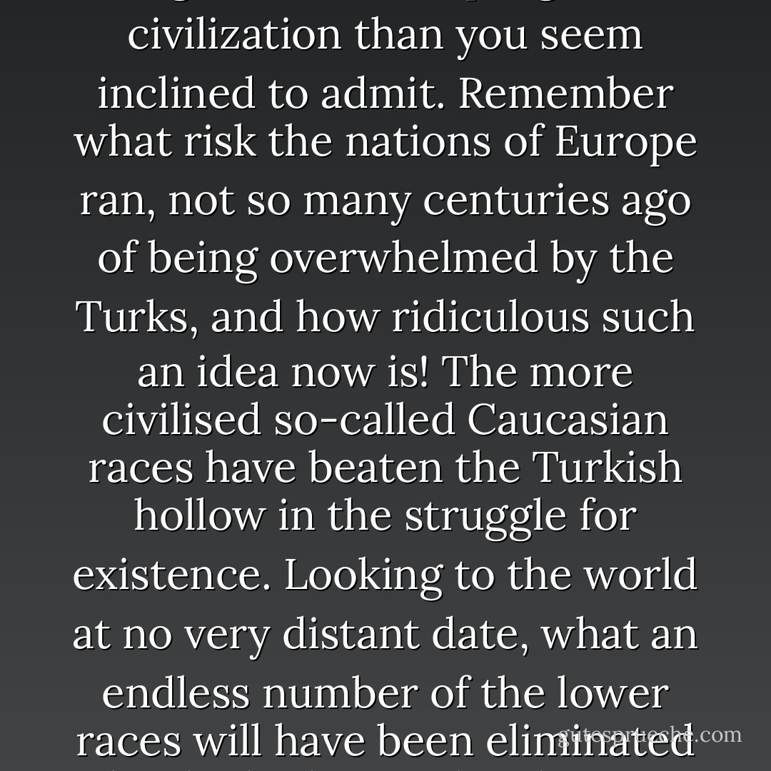 I could show fight on natural selection having done and doing more for the progress of civilization than you seem inclined to admit. Remember what risk the nations of Europe ran, not so many centuries ago of being overwhelmed by the Turks, and how ridiculous such an idea now is! The more civilised so-called Caucasian races have beaten the Turkish hollow in the struggle for existence. Looking to the world at no very distant date, what an endless number of the lower races will have been eliminated by the higher civilized races throughout the world. - Charles Darwin