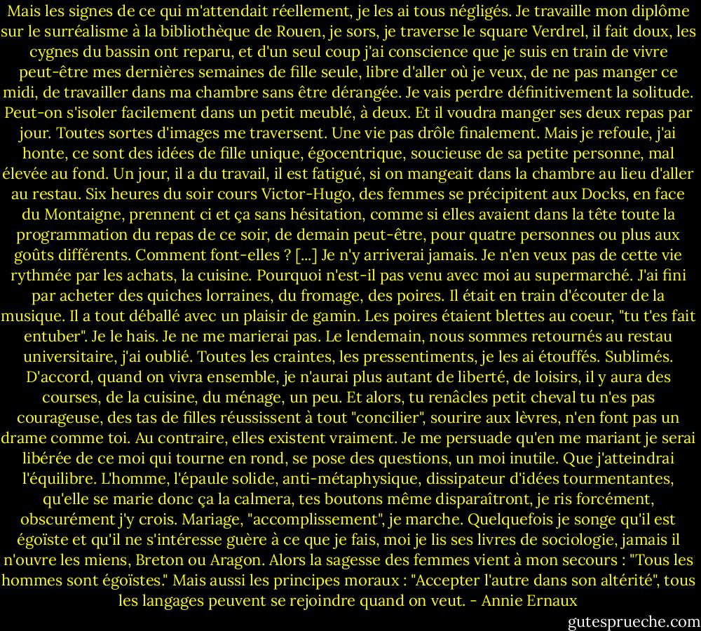 Mais les signes de ce qui m'attendait réellement, je les ai tous négligés. Je travaille mon diplôme sur le surréalisme à la bibliothèque de Rouen, je sors, je traverse le square Verdrel, il fait doux, les cygnes du bassin ont reparu, et d'un seul coup j'ai conscience que je suis en train de vivre peut-être mes dernières semaines de fille seule, libre d'aller où je veux, de ne pas manger ce midi, de travailler dans ma chambre sans être dérangée. Je vais perdre définitivement la solitude. Peut-on s'isoler facilement dans un petit meublé, à deux. Et il voudra manger ses deux repas par jour. Toutes sortes d'images me traversent. Une vie pas drôle finalement. Mais je refoule, j'ai honte, ce sont des idées de fille unique, égocentrique, soucieuse de sa petite personne, mal élevée au fond. Un jour, il a du travail, il est fatigué, si on mangeait dans la chambre au lieu d'aller au restau. Six heures du soir cours Victor-Hugo, des femmes se précipitent aux Docks, en face du Montaigne, prennent ci et ça sans hésitation, comme si elles avaient dans la tête toute la programmation du repas de ce soir, de demain peut-être, pour quatre personnes ou plus aux goûts différents. Comment font-elles ? [...] Je n'y arriverai jamais. Je n'en veux pas de cette vie rythmée par les achats, la cuisine. Pourquoi n'est-il pas venu avec moi au supermarché. J'ai fini par acheter des quiches lorraines, du fromage, des poires. Il était en train d'écouter de la musique. Il a tout déballé avec un plaisir de gamin. Les poires étaient blettes au coeur, "tu t'es fait entuber". Je le hais. Je ne me marierai pas. Le lendemain, nous sommes retournés au restau universitaire, j'ai oublié. Toutes les craintes, les pressentiments, je les ai étouffés. Sublimés. D'accord, quand on vivra ensemble, je n'aurai plus autant de liberté, de loisirs, il y aura des courses, de la cuisine, du ménage, un peu. Et alors, tu renâcles petit cheval tu n'es pas courageuse, des tas de filles réussissent à tout "concilier", sourire aux lèvres, n'en font pas un drame comme toi. Au contraire, elles existent vraiment. Je me persuade qu'en me mariant je serai libérée de ce moi qui tourne en rond, se pose des questions, un moi inutile. Que j'atteindrai l'équilibre. L'homme, l'épaule solide, anti-métaphysique, dissipateur d'idées tourmentantes, qu'elle se marie donc ça la calmera, tes boutons même disparaîtront, je ris forcément, obscurément j'y crois. Mariage, "accomplissement", je marche. Quelquefois je songe qu'il est égoïste et qu'il ne s'intéresse guère à ce que je fais, moi je lis ses livres de sociologie, jamais il n'ouvre les miens, Breton ou Aragon. Alors la sagesse des femmes vient à mon secours : "Tous les hommes sont égoïstes." Mais aussi les principes moraux : "Accepter l'autre dans son altérité", tous les langages peuvent se rejoindre quand on veut. - Annie Ernaux