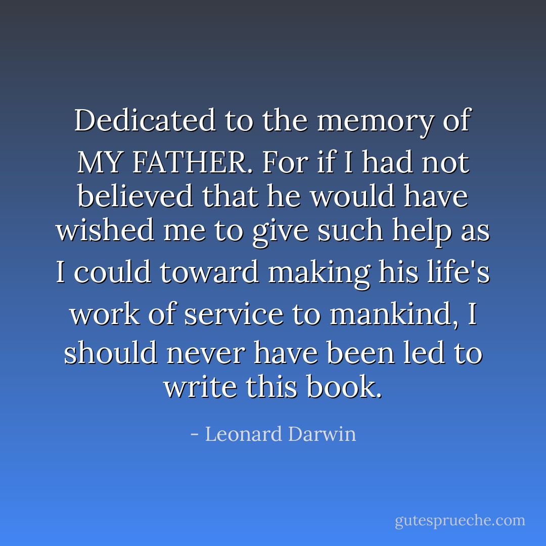Dedicated to the memory of MY FATHER. For if I had not believed that he would have wished me to give such help as I could toward making his life's work of service to mankind, I should never have been led to write this book. - Leonard Darwin