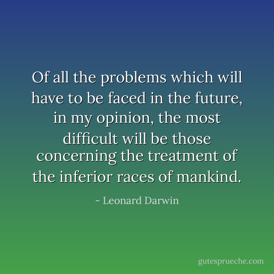 Of all the problems which will have to be faced in the future, in my opinion, the most difficult will be those concerning the treatment of the inferior races of mankind. - Leonard Darwin