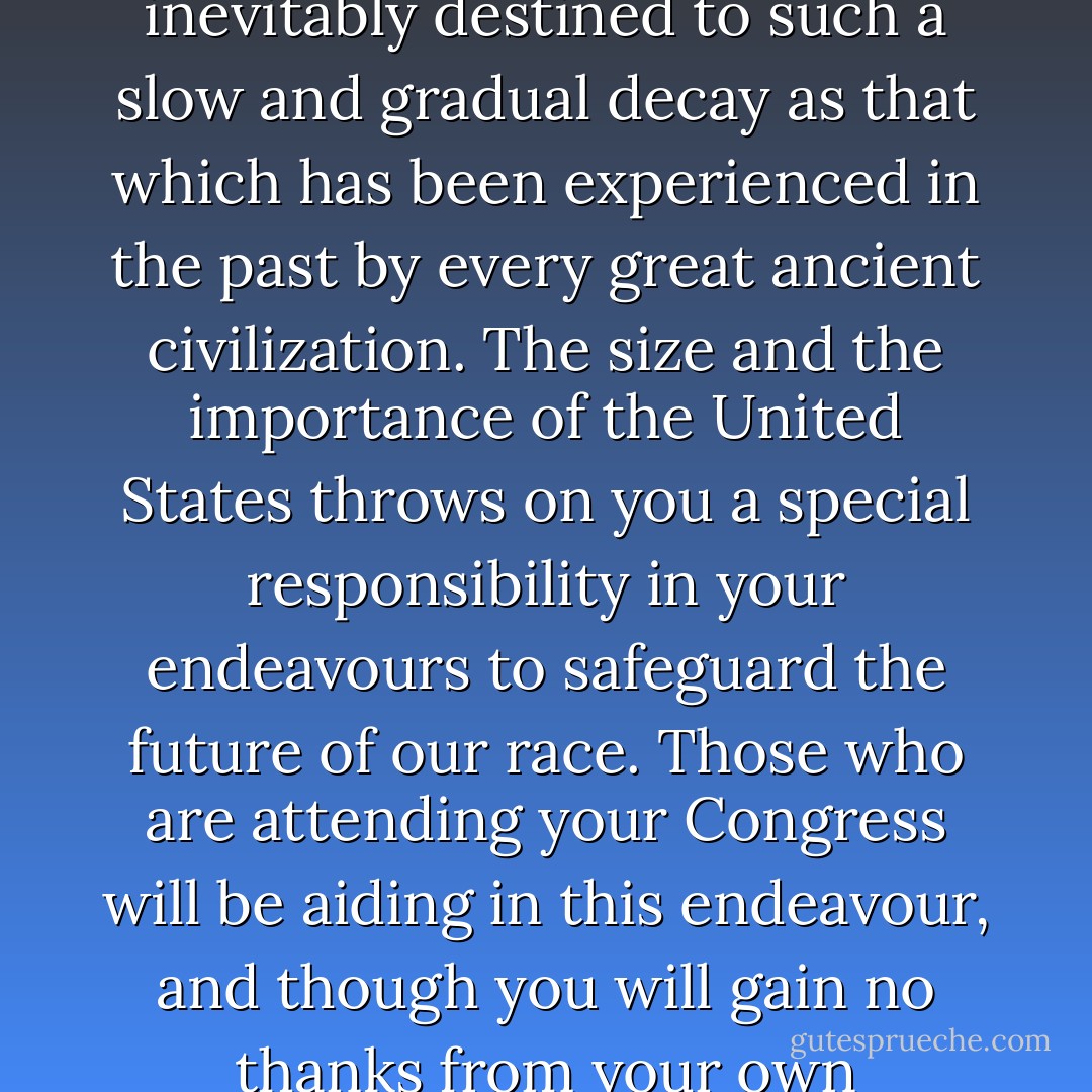 My firm conviction is that if wide-spread Eugenic reforms are not adopted during the next hundred years or so, our Western Civilization is inevitably destined to such a slow and gradual decay as that which has been experienced in the past by every great ancient civilization. The size and the importance of the United States throws on you a special responsibility in your endeavours to safeguard the future of our race. Those who are attending your Congress will be aiding in this endeavour, and though you will gain no thanks from your own generation, posterity will, I believe, learn to realize the great dept it owes to all the workers in this field. - Leonard Darwin