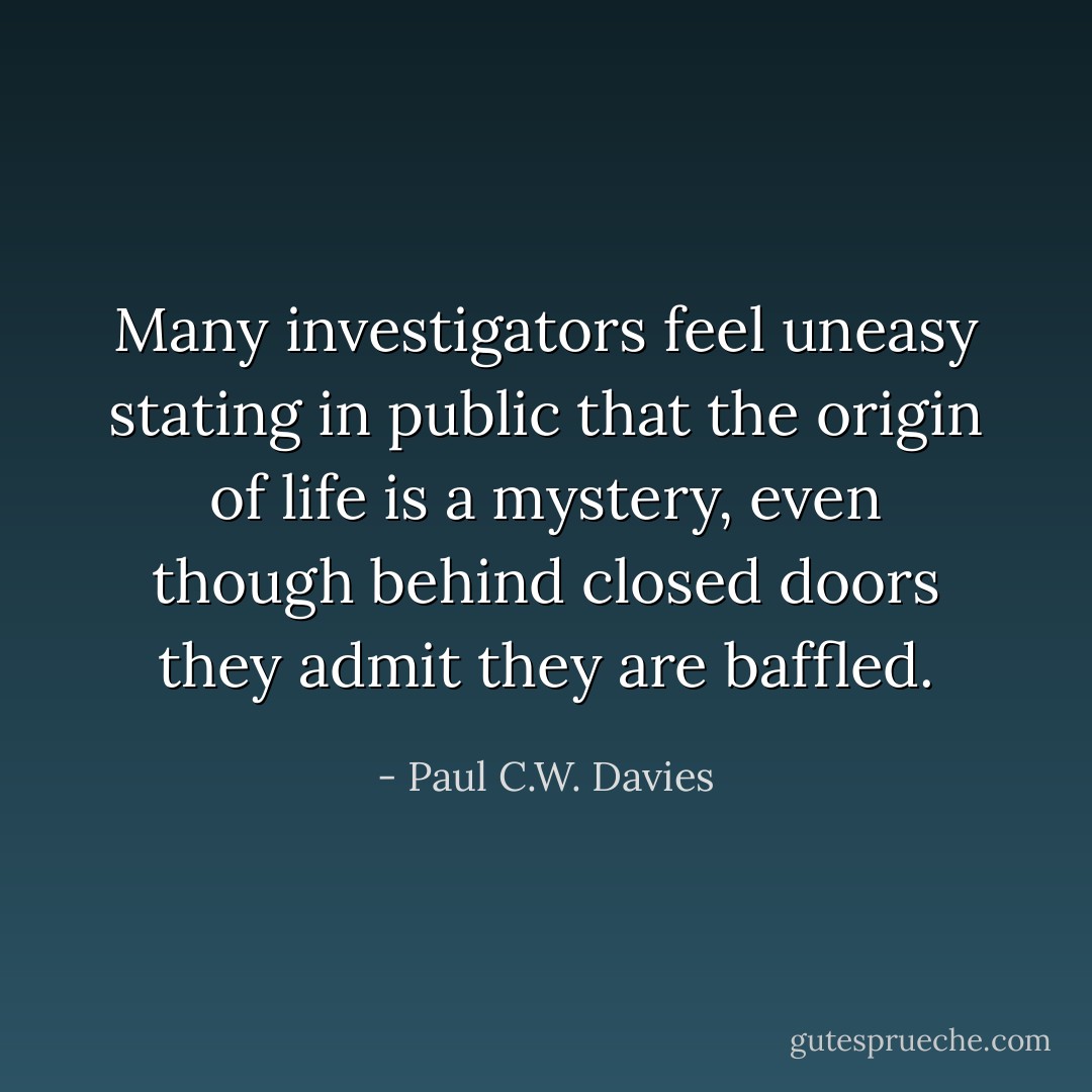Many investigators feel uneasy stating in public that the origin of life is a mystery, even though behind closed doors they admit they are baffled. - Paul C.W. Davies
