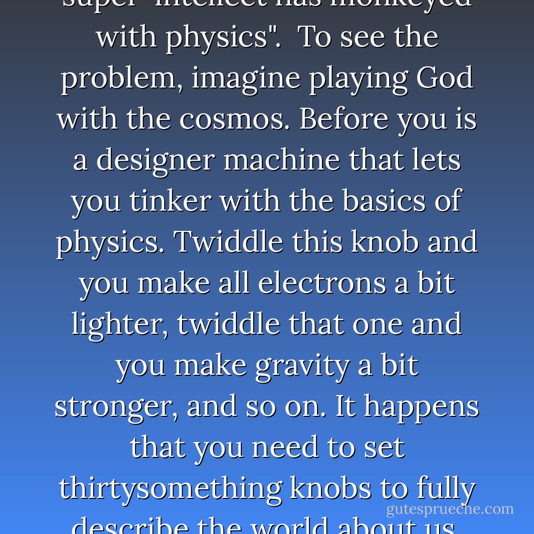 Scientists are slowly waking up to an inconvenient truth - the universe looks suspiciously like a fix. The issue concerns the very laws of nature themselves. For 40 years, physicists and cosmologists have been quietly collecting examples of all too convenient "coincidences" and special features in the underlying laws of the universe that seem to be necessary in order for life, and hence conscious beings, to exist. Change any one of them and the consequences would be lethal. <a href="https://www.goodreads.com/author/show/199992.Fred_Hoyle" title="Fred Hoyle" rel="nofollow noopener">Fred Hoyle</a>, the distinguished cosmologist, once said it was as if "a super-intellect has monkeyed with physics".<br /><br />To see the problem, imagine playing God with the cosmos. Before you is a designer machine that lets you tinker with the basics of physics. Twiddle this knob and you make all electrons a bit lighter, twiddle that one and you make gravity a bit stronger, and so on. It happens that you need to set thirtysomething knobs to fully describe the world about us. The crucial point is that some of those metaphorical knobs must be tuned very precisely, or the universe would be sterile.<br /><br />Example: neutrons are just a tad heavier than protons. If it were the other way around, atoms couldn't exist, because all the protons in the universe would have decayed into neutrons shortly after the big bang. No protons, then no atomic nucleuses and no atoms. No atoms, no chemistry, no life. Like Baby Bear's porridge in the story of Goldilocks, the universe seems to be just right for life. - Paul C.W. Davies